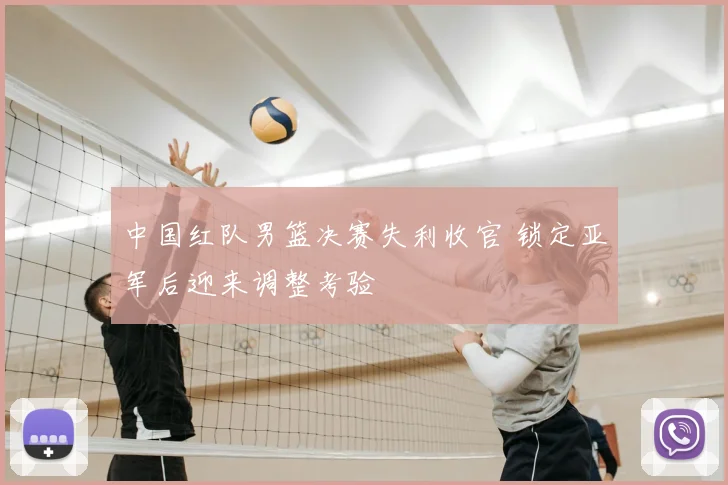 中国红队男篮决赛失利收官 锁定亚军后迎来调整考验