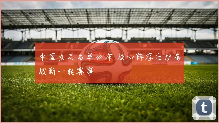 中国女足名单公布 核心阵容出炉备战新一轮赛事