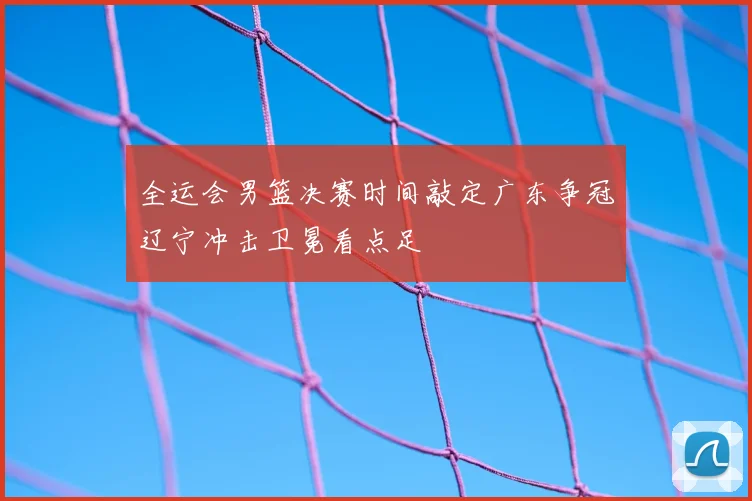全运会男篮决赛时间敲定广东争冠辽宁冲击卫冕看点足