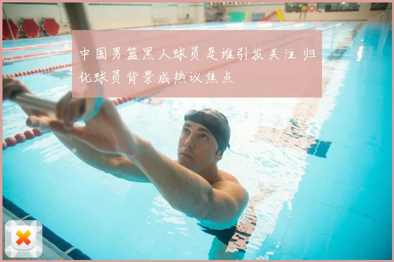 中国男篮黑人球员是谁引发关注 归化球员背景成热议焦点