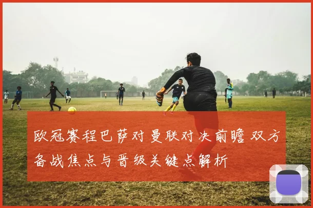 欧冠赛程巴萨对曼联对决前瞻 双方备战焦点与晋级关键点解析