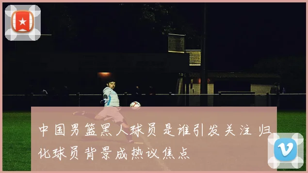 中国男篮黑人球员是谁引发关注 归化球员背景成热议焦点