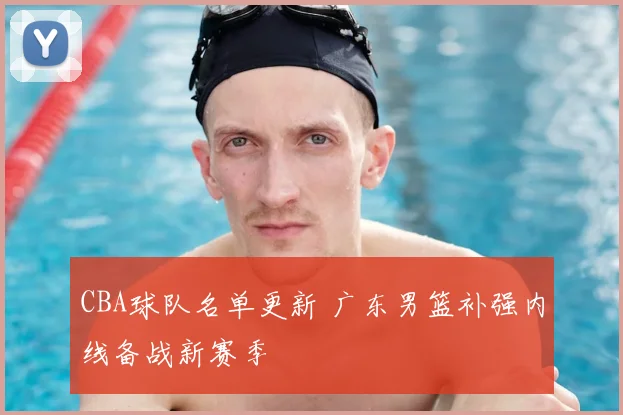 CBA球队名单更新 广东男篮补强内线备战新赛季