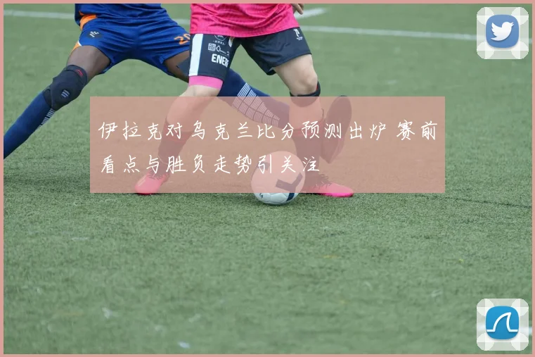 伊拉克对乌克兰比分预测出炉 赛前看点与胜负走势引关注