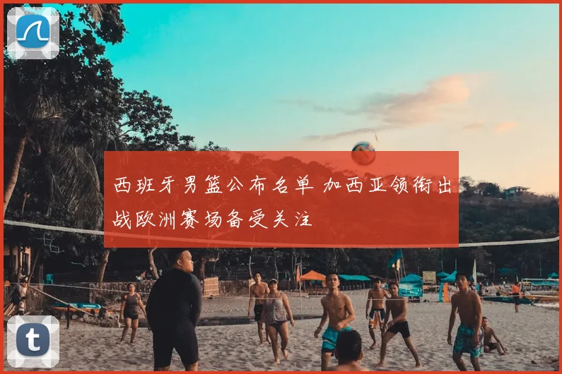 西班牙男篮公布名单 加西亚领衔出战欧洲赛场备受关注