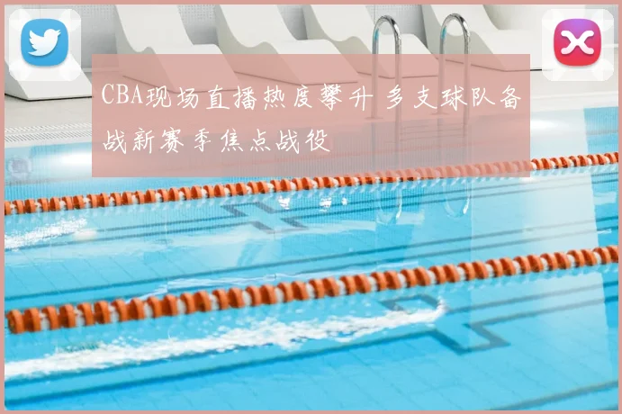 CBA现场直播热度攀升 多支球队备战新赛季焦点战役