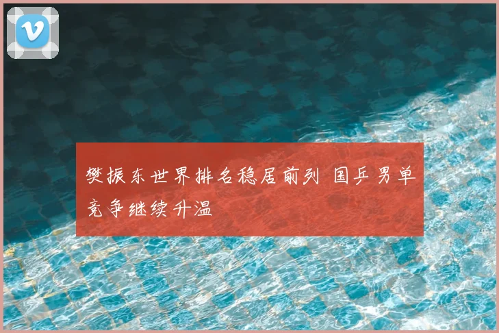 樊振东世界排名稳居前列 国乒男单竞争继续升温