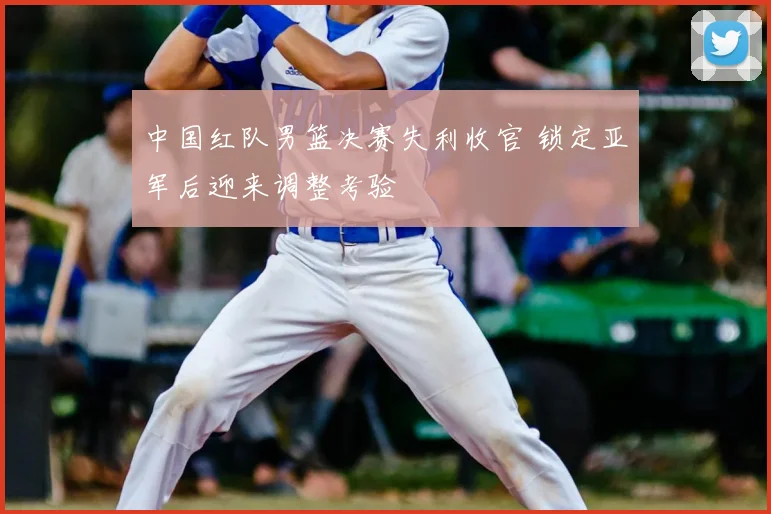 中国红队男篮决赛失利收官 锁定亚军后迎来调整考验