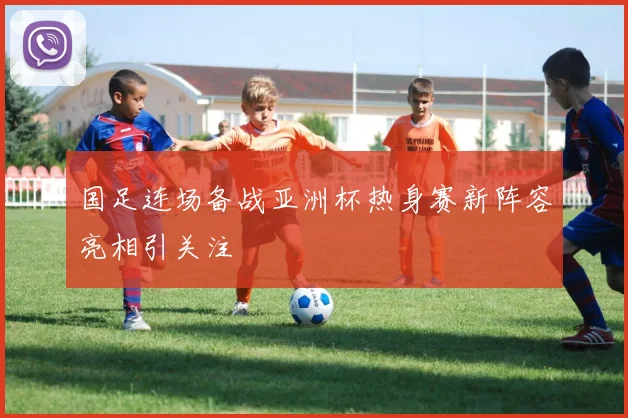 国足连场备战亚洲杯热身赛新阵容亮相引关注