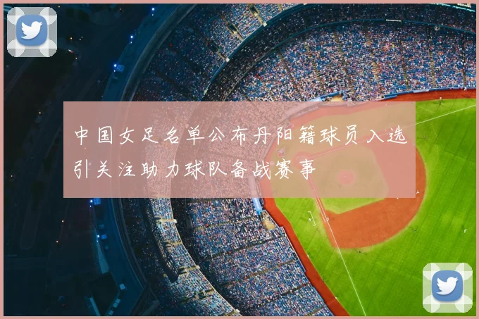 中国女足名单公布丹阳籍球员入选引关注助力球队备战赛事