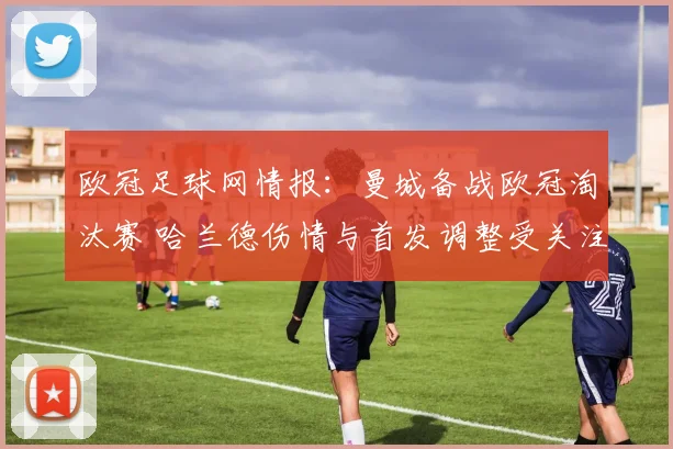 欧冠足球网情报：曼城备战欧冠淘汰赛 哈兰德伤情与首发调整受关注