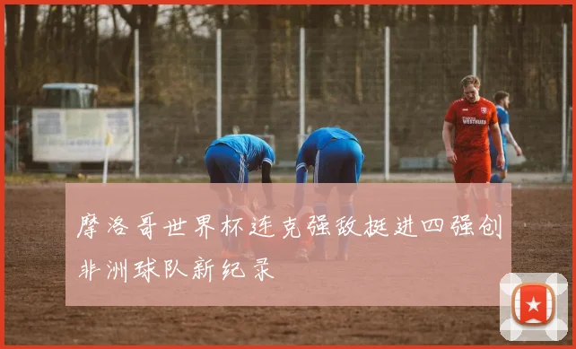 摩洛哥世界杯连克强敌挺进四强创非洲球队新纪录