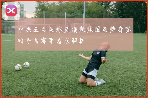 中央五台足球直播聚焦国足热身赛对手与赛事看点解析