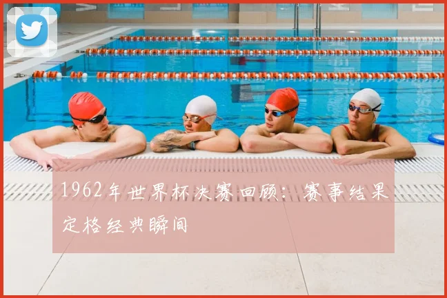 1962年世界杯决赛回顾：赛事结果定格经典瞬间